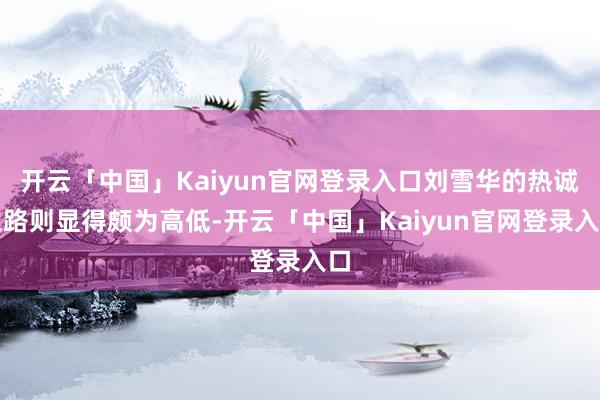 开云「中国」Kaiyun官网登录入口刘雪华的热诚之路则显得颇为高低-开云「中国」Kaiyun官网登录入口