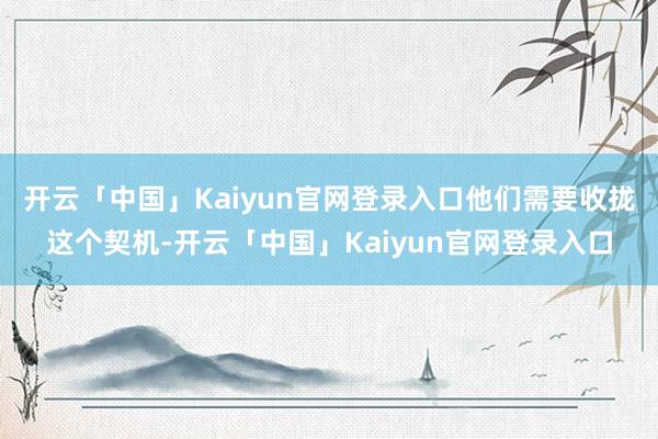 开云「中国」Kaiyun官网登录入口他们需要收拢这个契机-开云「中国」Kaiyun官网登录入口