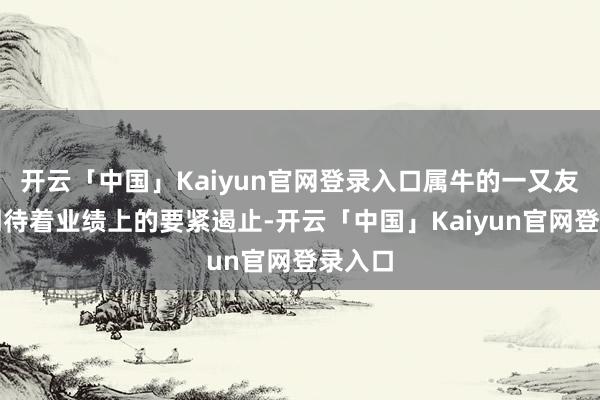 开云「中国」Kaiyun官网登录入口属牛的一又友不错期待着业绩上的要紧遏止-开云「中国」Kaiyun官网登录入口