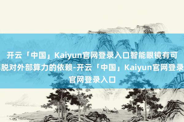 开云「中国」Kaiyun官网登录入口智能眼镜有可能解脱对外部算力的依赖-开云「中国」Kaiyun官网登录入口