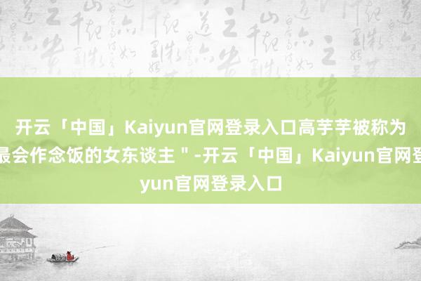 开云「中国」Kaiyun官网登录入口高芋芋被称为＂全网最会作念饭的女东谈主＂-开云「中国」Kaiyun官网登录入口