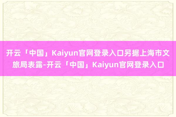 开云「中国」Kaiyun官网登录入口另据上海市文旅局表露-开云「中国」Kaiyun官网登录入口