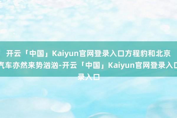 开云「中国」Kaiyun官网登录入口方程豹和北京汽车亦然来势汹汹-开云「中国」Kaiyun官网登录入口