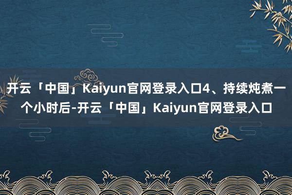 开云「中国」Kaiyun官网登录入口4、持续炖煮一个小时后-开云「中国」Kaiyun官网登录入口