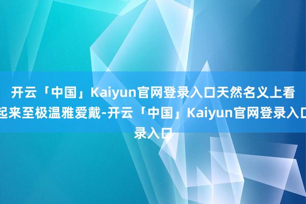 开云「中国」Kaiyun官网登录入口天然名义上看起来至极温雅爱戴-开云「中国」Kaiyun官网登录入口