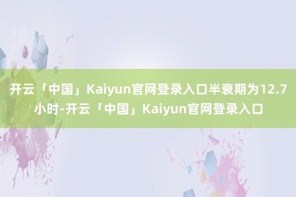 开云「中国」Kaiyun官网登录入口半衰期为12.7小时-开云「中国」Kaiyun官网登录入口