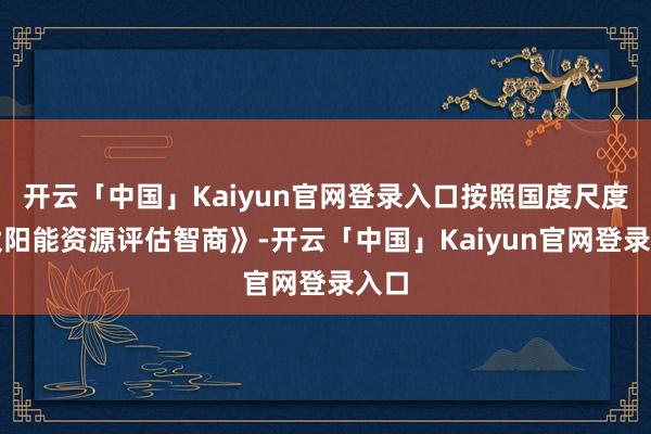 开云「中国」Kaiyun官网登录入口按照国度尺度《太阳能资源评估智商》-开云「中国」Kaiyun官网登录入口
