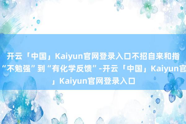 开云「中国」Kaiyun官网登录入口不招自来和指导官之间从“不勉强”到“有化学反馈”-开云「中国」Kaiyun官网登录入口