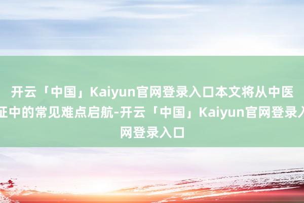 开云「中国」Kaiyun官网登录入口本文将从中医验证中的常见难点启航-开云「中国」Kaiyun官网登录入口