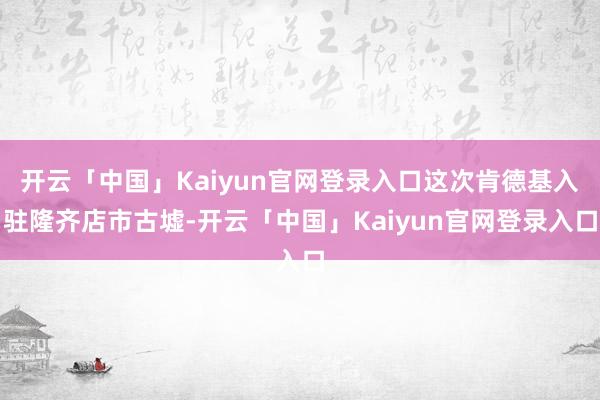 开云「中国」Kaiyun官网登录入口这次肯德基入驻隆齐店市古墟-开云「中国」Kaiyun官网登录入口