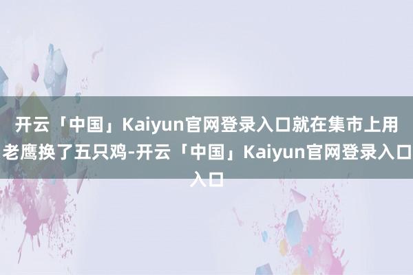 开云「中国」Kaiyun官网登录入口就在集市上用老鹰换了五只鸡-开云「中国」Kaiyun官网登录入口