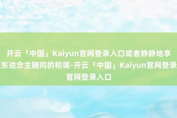 开云「中国」Kaiyun官网登录入口或者静静地享受家东说念主随同的和蔼-开云「中国」Kaiyun官网登录入口