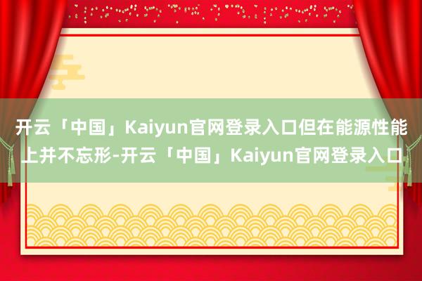 开云「中国」Kaiyun官网登录入口但在能源性能上并不忘形-开云「中国」Kaiyun官网登录入口