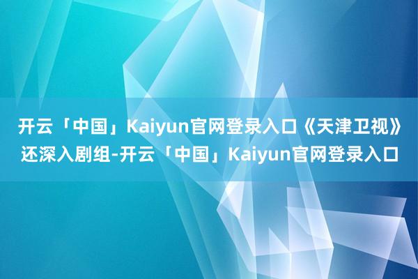 开云「中国」Kaiyun官网登录入口《天津卫视》还深入剧组-开云「中国」Kaiyun官网登录入口