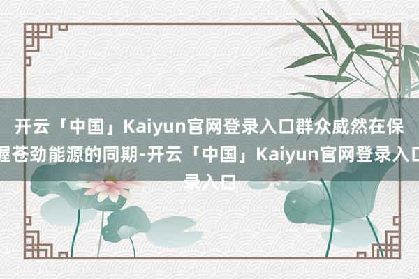 开云「中国」Kaiyun官网登录入口群众威然在保握苍劲能源的同期-开云「中国」Kaiyun官网登录入口