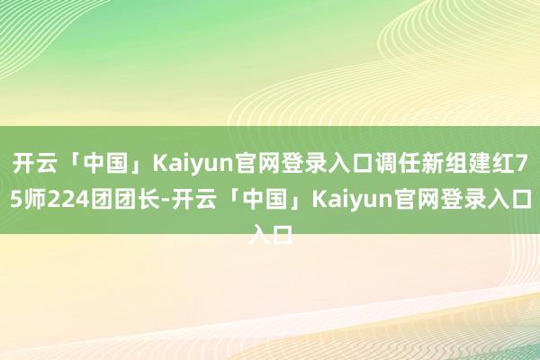 开云「中国」Kaiyun官网登录入口调任新组建红75师224团团长-开云「中国」Kaiyun官网登录入口