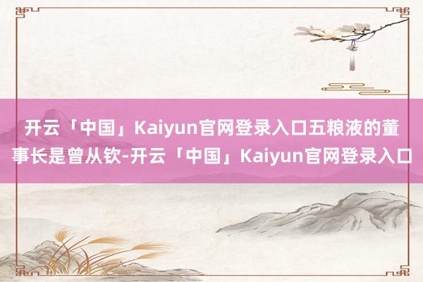 开云「中国」Kaiyun官网登录入口　　五粮液的董事长是曾从钦-开云「中国」Kaiyun官网登录入口