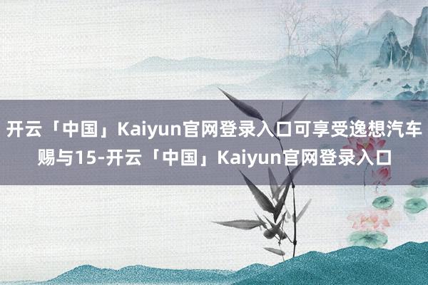 开云「中国」Kaiyun官网登录入口可享受逸想汽车赐与15-开云「中国」Kaiyun官网登录入口