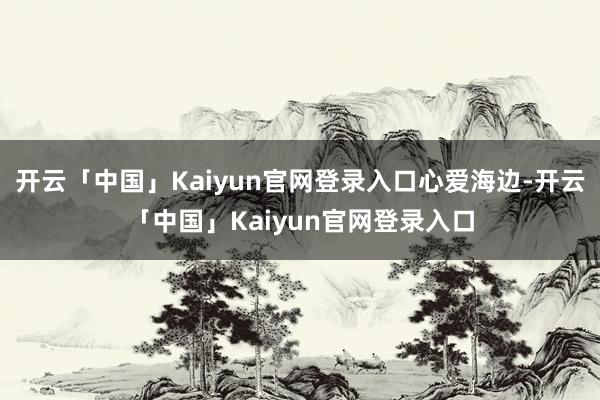 开云「中国」Kaiyun官网登录入口心爱海边-开云「中国」Kaiyun官网登录入口