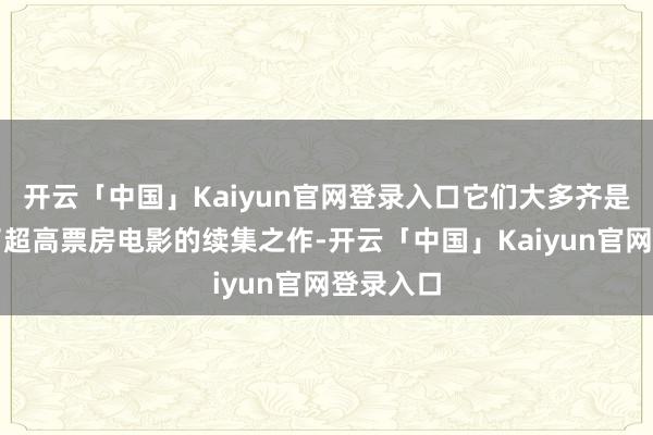 开云「中国」Kaiyun官网登录入口它们大多齐是曾创造了超高票房电影的续集之作-开云「中国」Kaiyun官网登录入口