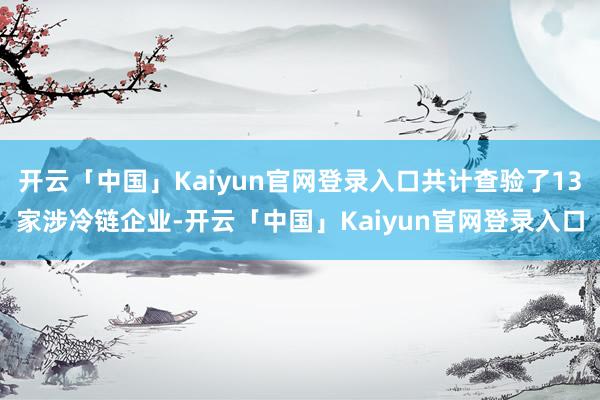 开云「中国」Kaiyun官网登录入口共计查验了13家涉冷链企业-开云「中国」Kaiyun官网登录入口