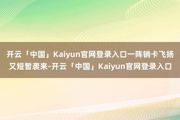 开云「中国」Kaiyun官网登录入口一阵销卡飞扬又短暂袭来-开云「中国」Kaiyun官网登录入口