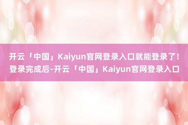 开云「中国」Kaiyun官网登录入口就能登录了！登录完成后-开云「中国」Kaiyun官网登录入口