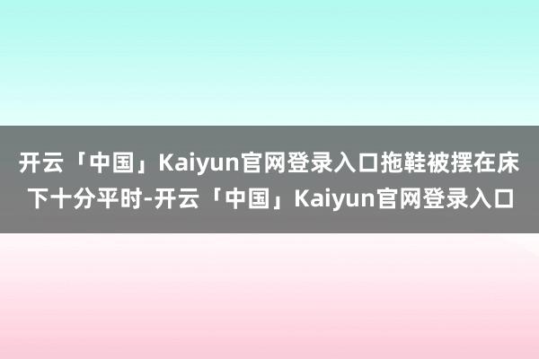 开云「中国」Kaiyun官网登录入口拖鞋被摆在床下十分平时-开云「中国」Kaiyun官网登录入口