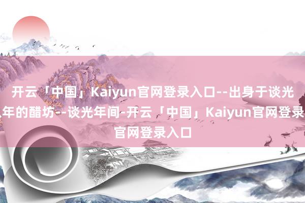 开云「中国」Kaiyun官网登录入口--出身于谈光廿八年的醋坊--谈光年间-开云「中国」Kaiyun官网登录入口