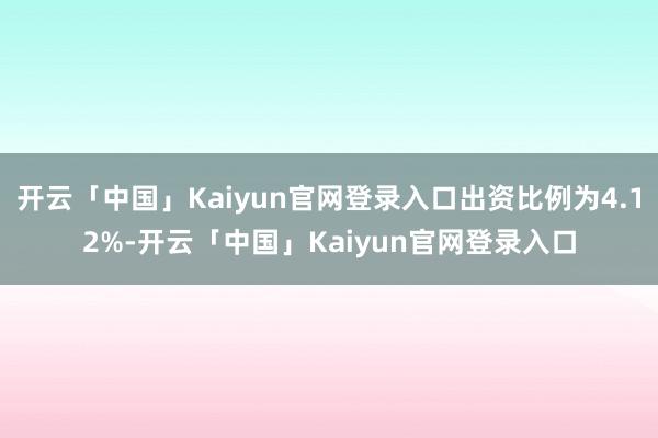 开云「中国」Kaiyun官网登录入口出资比例为4.12%-开云「中国」Kaiyun官网登录入口