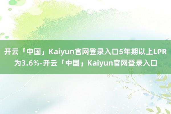 开云「中国」Kaiyun官网登录入口5年期以上LPR为3.6%-开云「中国」Kaiyun官网登录入口