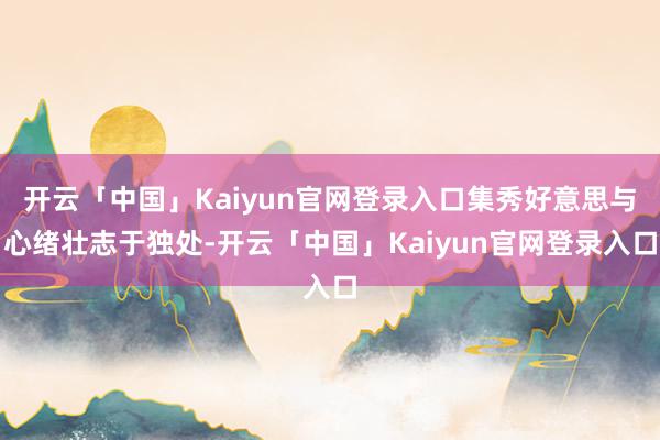 开云「中国」Kaiyun官网登录入口集秀好意思与心绪壮志于独处-开云「中国」Kaiyun官网登录入口