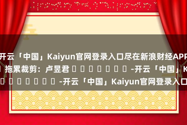 开云「中国」Kaiyun官网登录入口尽在新浪财经APP            						拖累裁剪：卢昱君 							-开云「中国」Kaiyun官网登录入口