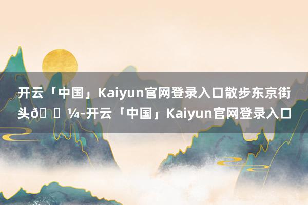 开云「中国」Kaiyun官网登录入口散步东京街头🗼-开云「中国」Kaiyun官网登录入口
