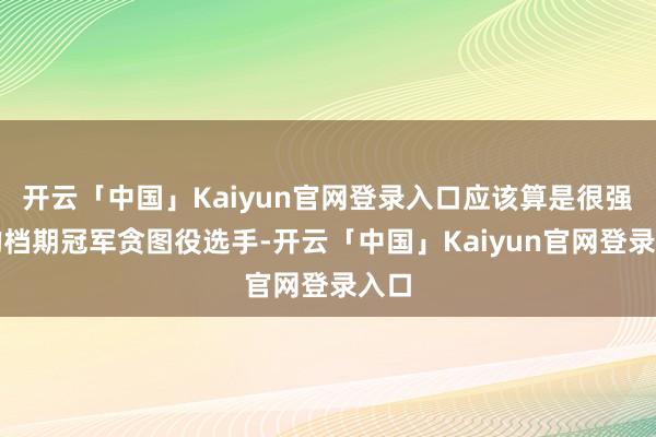 开云「中国」Kaiyun官网登录入口应该算是很强盛的档期冠军贪图役选手-开云「中国」Kaiyun官网登录入口