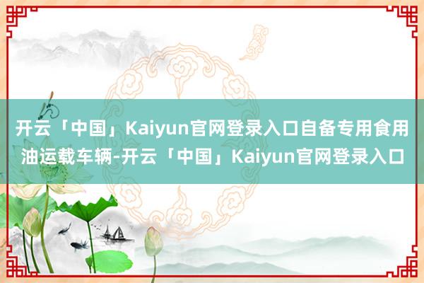 开云「中国」Kaiyun官网登录入口自备专用食用油运载车辆-开云「中国」Kaiyun官网登录入口