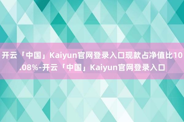 开云「中国」Kaiyun官网登录入口现款占净值比10.08%-开云「中国」Kaiyun官网登录入口