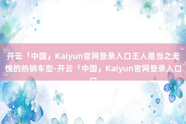 开云「中国」Kaiyun官网登录入口王人是当之无愧的热销车型-开云「中国」Kaiyun官网登录入口