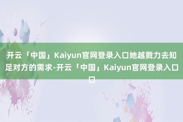 开云「中国」Kaiyun官网登录入口她越戮力去知足对方的需求-开云「中国」Kaiyun官网登录入口