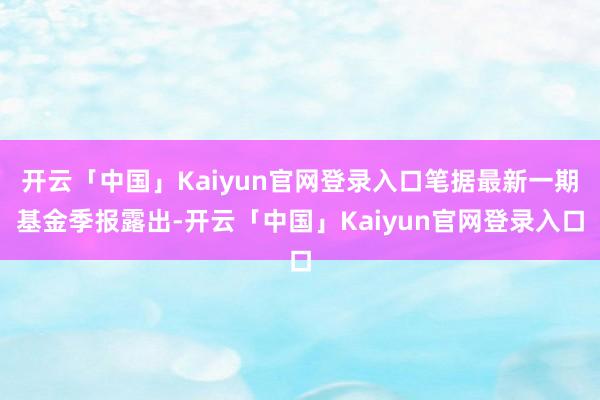 开云「中国」Kaiyun官网登录入口笔据最新一期基金季报露出-开云「中国」Kaiyun官网登录入口