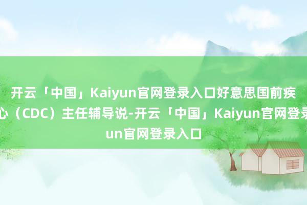 开云「中国」Kaiyun官网登录入口好意思国前疾控中心（CDC）主任辅导说-开云「中国」Kaiyun官网登录入口
