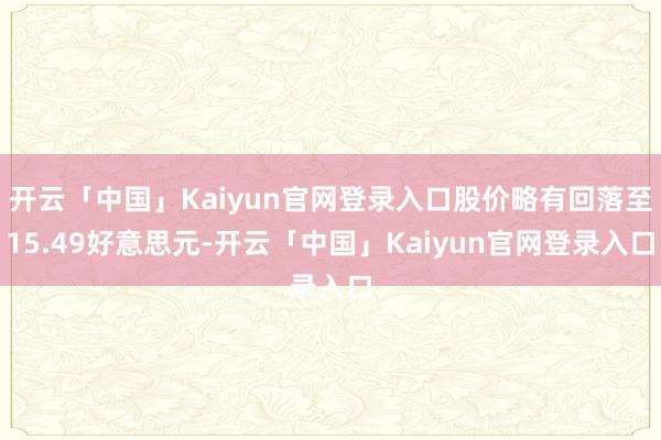 开云「中国」Kaiyun官网登录入口股价略有回落至15.49好意思元-开云「中国」Kaiyun官网登录入口