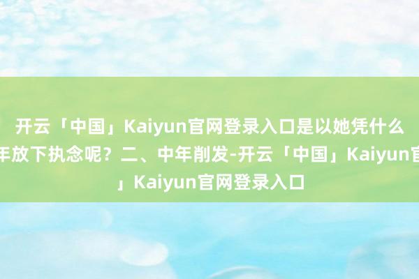 开云「中国」Kaiyun官网登录入口是以她凭什么在四十岁那年放下执念呢？二、中年削发-开云「中国」Kaiyun官网登录入口