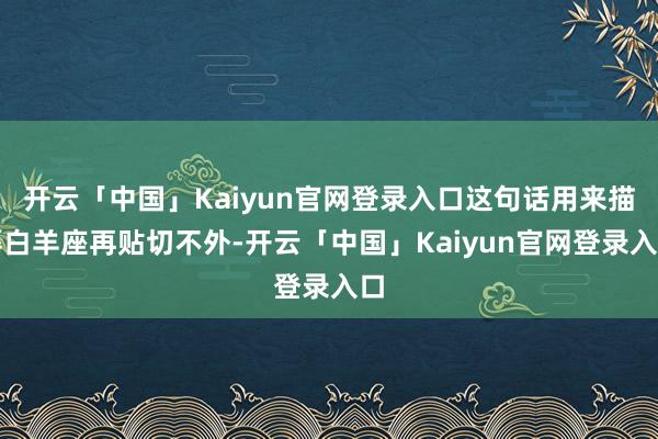 开云「中国」Kaiyun官网登录入口这句话用来描摹白羊座再贴切不外-开云「中国」Kaiyun官网登录入口