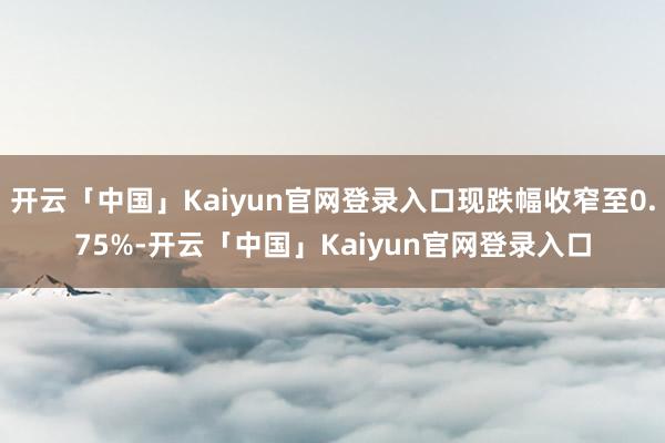 开云「中国」Kaiyun官网登录入口现跌幅收窄至0.75%-开云「中国」Kaiyun官网登录入口