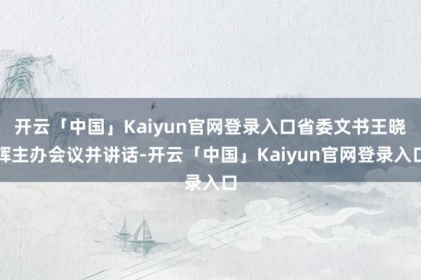 开云「中国」Kaiyun官网登录入口省委文书王晓晖主办会议并讲话-开云「中国」Kaiyun官网登录入口