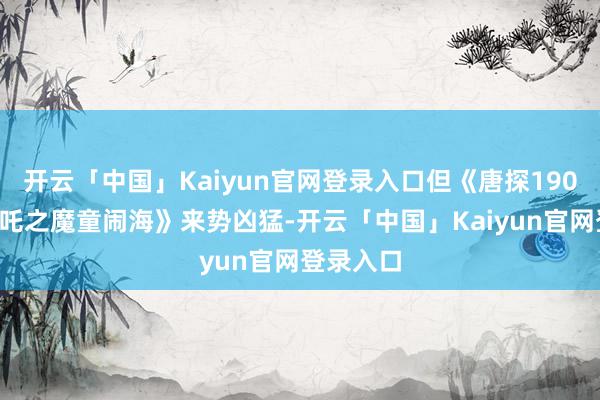 开云「中国」Kaiyun官网登录入口但《唐探1900》《哪吒之魔童闹海》来势凶猛-开云「中国」Kaiyun官网登录入口