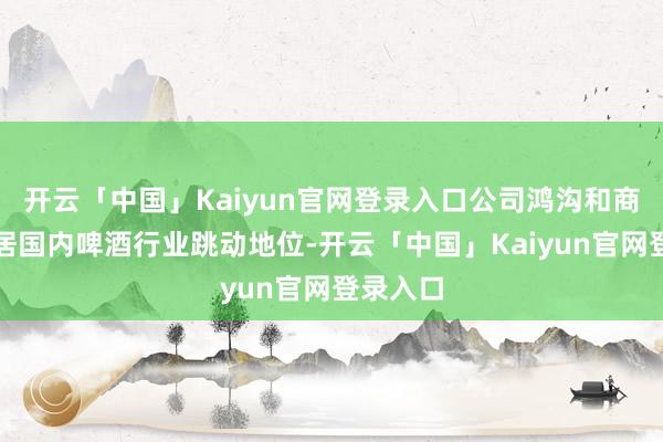 开云「中国」Kaiyun官网登录入口公司鸿沟和商场份额居国内啤酒行业跳动地位-开云「中国」Kaiyun官网登录入口