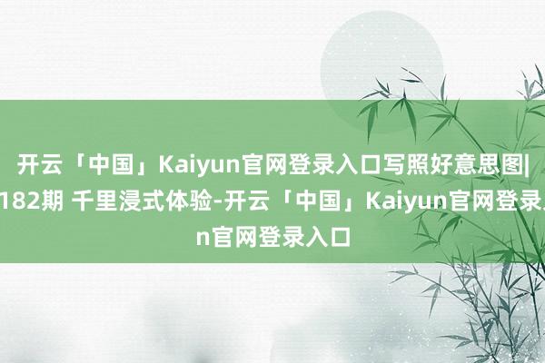 开云「中国」Kaiyun官网登录入口写照好意思图|第2182期 千里浸式体验-开云「中国」Kaiyun官网登录入口