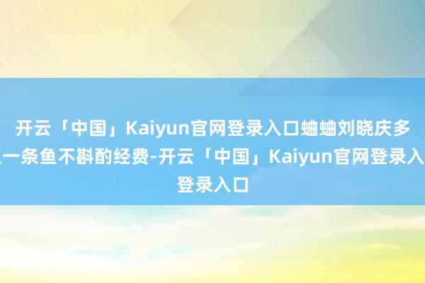 开云「中国」Kaiyun官网登录入口蛐蛐刘晓庆多点一条鱼不斟酌经费-开云「中国」Kaiyun官网登录入口